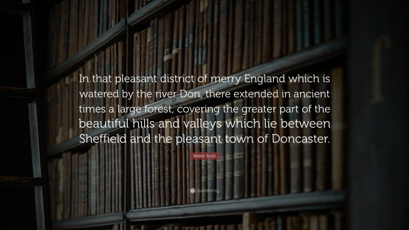Walter Scott Quote: “In that pleasant district of merry England which is watered by the river Don, there extended in ancient times a large forest, covering the greater part of the beautiful hills and valleys which lie between Sheffield and the pleasant town of Doncaster.”
