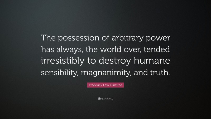 Frederick Law Olmsted Quote: “The possession of arbitrary power has always, the world over, tended irresistibly to destroy humane sensibility, magnanimity, and truth.”