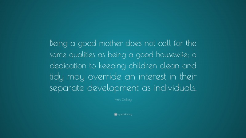 Ann Oakley Quote: “Being a good mother does not call for the same qualities as being a good housewife; a dedication to keeping children clean and tidy may override an interest in their separate development as individuals.”