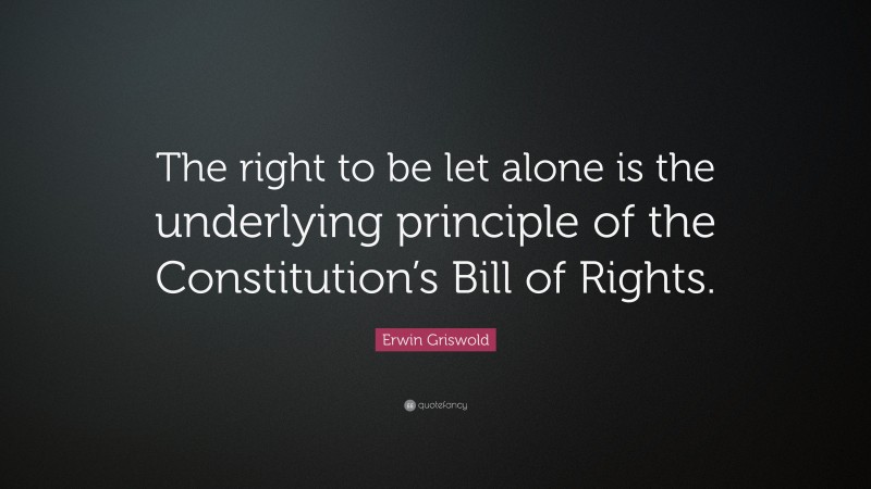 Erwin Griswold Quote: “The right to be let alone is the underlying principle of the Constitution’s Bill of Rights.”