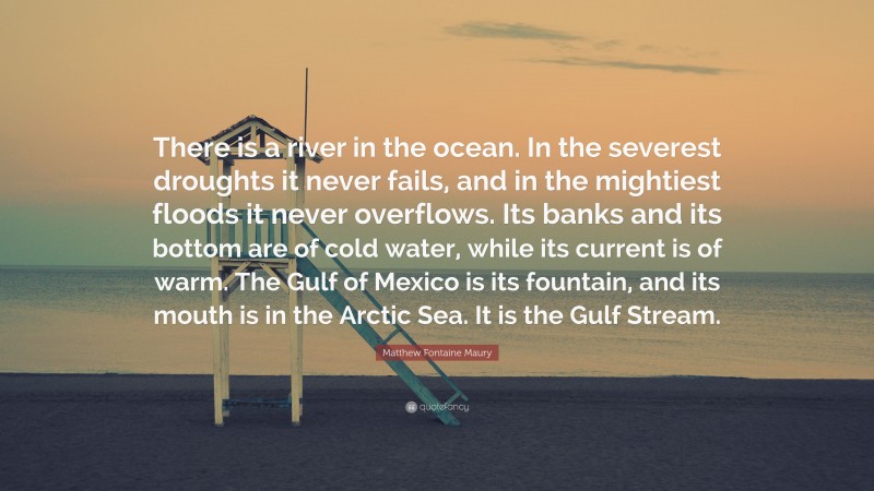 Matthew Fontaine Maury Quote: “There is a river in the ocean. In the severest droughts it never fails, and in the mightiest floods it never overflows. Its banks and its bottom are of cold water, while its current is of warm. The Gulf of Mexico is its fountain, and its mouth is in the Arctic Sea. It is the Gulf Stream.”