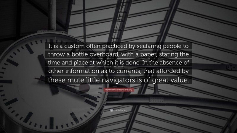 Matthew Fontaine Maury Quote: “It is a custom often practiced by seafaring people to throw a bottle overboard, with a paper, stating the time and place at which it is done. In the absence of other information as to currents, that afforded by these mute little navigators is of great value.”
