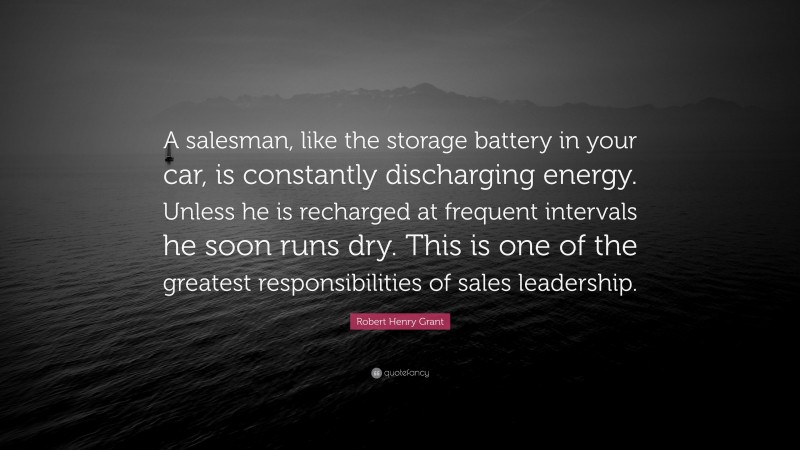 Robert Henry Grant Quote: “A salesman, like the storage battery in your car, is constantly discharging energy. Unless he is recharged at frequent intervals he soon runs dry. This is one of the greatest responsibilities of sales leadership.”