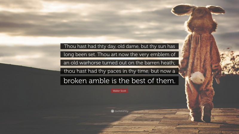 Walter Scott Quote: “Thou hast had thty day, old dame, but thy sun has long been set. Thou art now the very emblem of an old warhorse turned out on the barren heath; thou hast had thy paces in thy time, but now a broken amble is the best of them.”