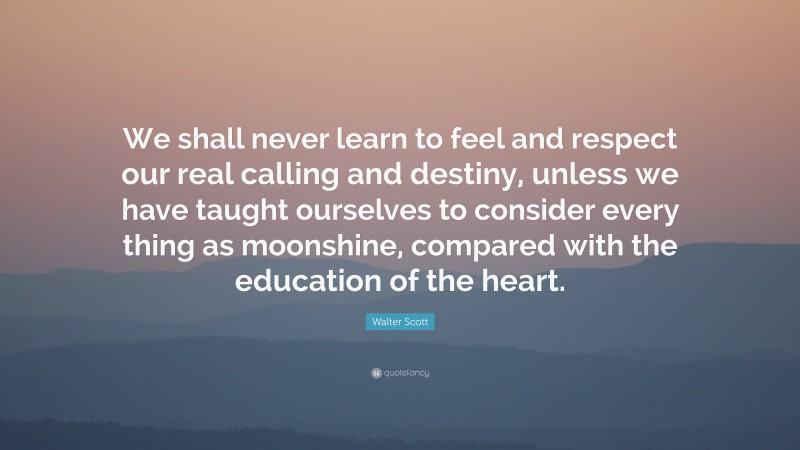 Walter Scott Quote: “We shall never learn to feel and respect our real calling and destiny, unless we have taught ourselves to consider every thing as moonshine, compared with the education of the heart.”