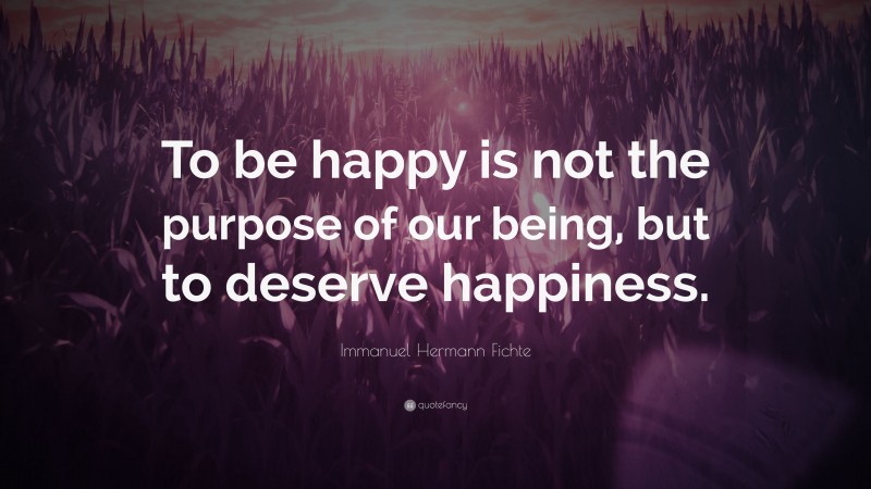 Immanuel Hermann Fichte Quote: “To be happy is not the purpose of our being, but to deserve happiness.”