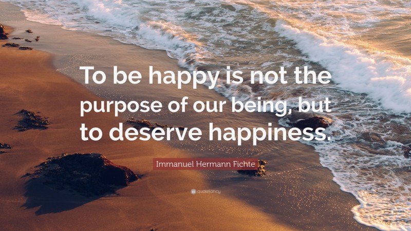 Immanuel Hermann Fichte Quote: “To be happy is not the purpose of our being, but to deserve happiness.”