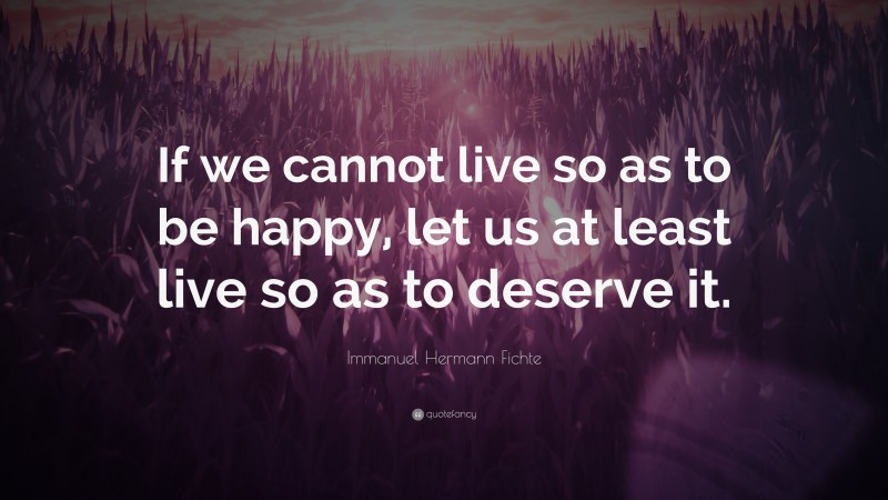 Immanuel Hermann Fichte Quote: “If we cannot live so as to be happy, let us at least live so as to deserve it.”