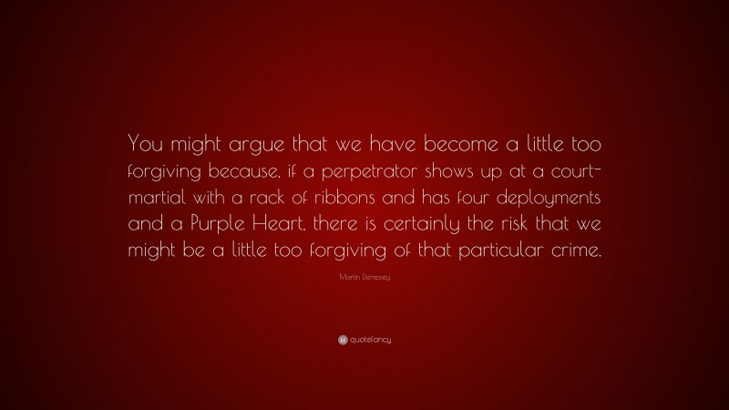 Martin Dempsey Quote: “You might argue that we have become a little too forgiving because, if a perpetrator shows up at a court-martial with a rack of ribbons and has four deployments and a Purple Heart, there is certainly the risk that we might be a little too forgiving of that particular crime.”