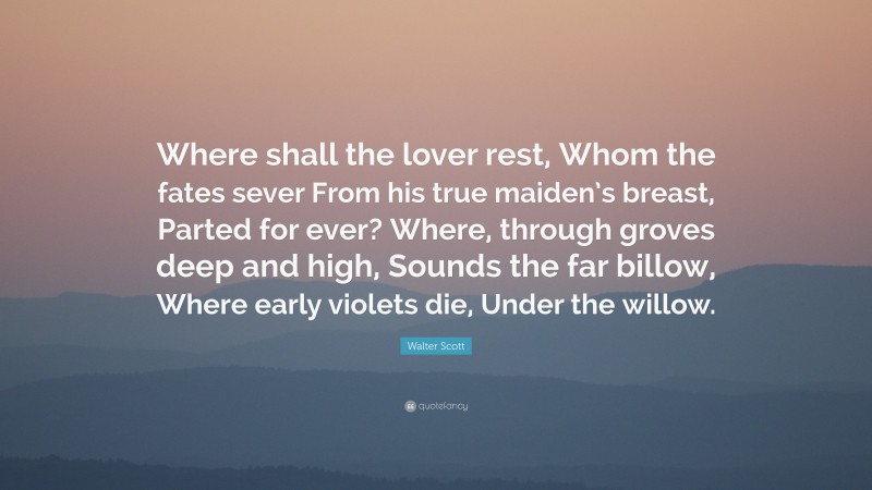 Walter Scott Quote: “Where shall the lover rest, Whom the fates sever From his true maiden’s breast, Parted for ever? Where, through groves deep and high, Sounds the far billow, Where early violets die, Under the willow.”