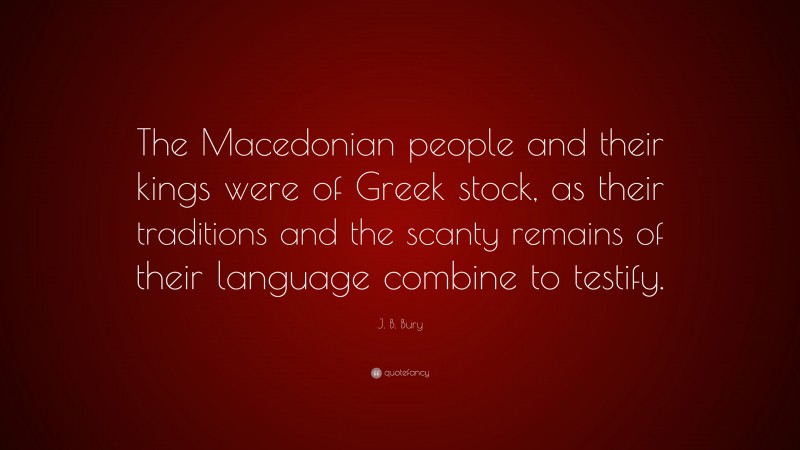 J. B. Bury Quote: “The Macedonian people and their kings were of Greek stock, as their traditions and the scanty remains of their language combine to testify.”