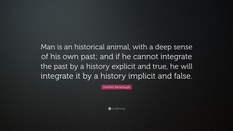 Geoffrey Barraclough Quote: “Man is an historical animal, with a deep sense of his own past; and if he cannot integrate the past by a history explicit and true, he will integrate it by a history implicit and false.”