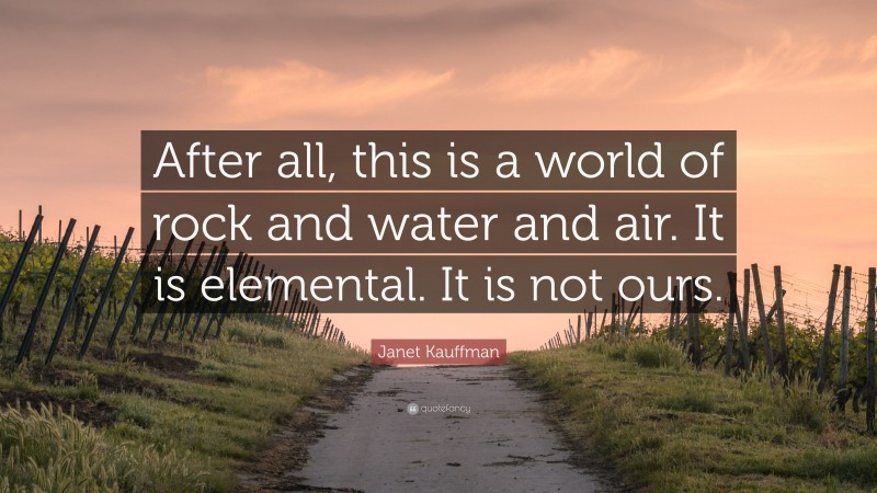 Janet Kauffman Quote: “After all, this is a world of rock and water and air. It is elemental. It is not ours.”