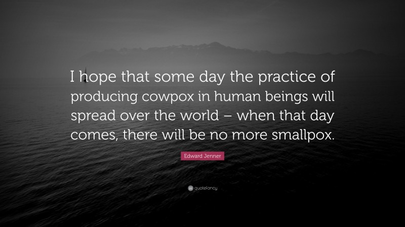 Edward Jenner Quote: “I hope that some day the practice of producing cowpox in human beings will spread over the world – when that day comes, there will be no more smallpox.”