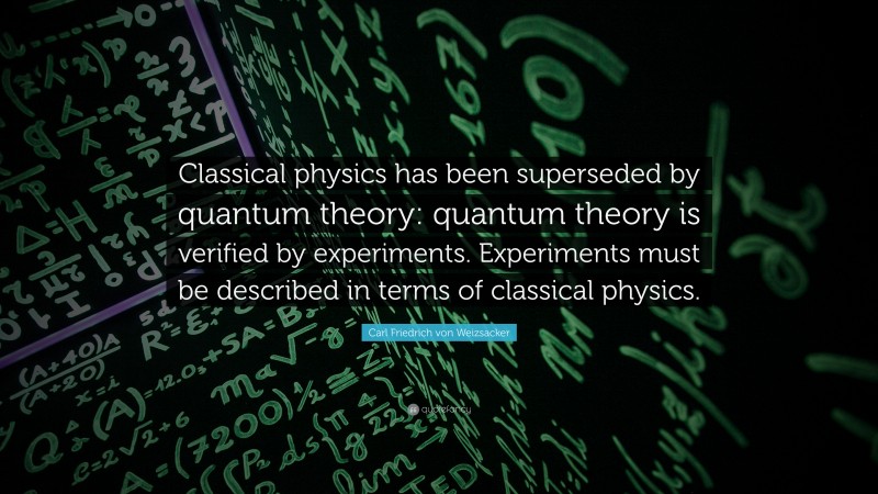 Carl Friedrich von Weizsacker Quote: “Classical physics has been superseded by quantum theory: quantum theory is verified by experiments. Experiments must be described in terms of classical physics.”