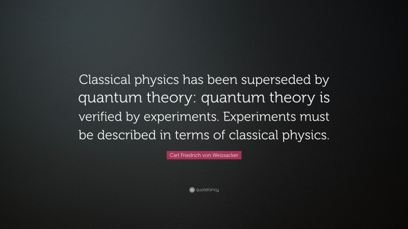 Carl Friedrich von Weizsacker Quote: “Classical physics has been superseded by quantum theory: quantum theory is verified by experiments. Experiments must be described in terms of classical physics.”