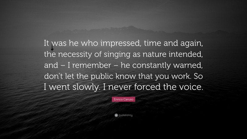 Enrico Caruso Quote: “It was he who impressed, time and again, the necessity of singing as nature intended, and – I remember – he constantly warned, don’t let the public know that you work. So I went slowly. I never forced the voice.”