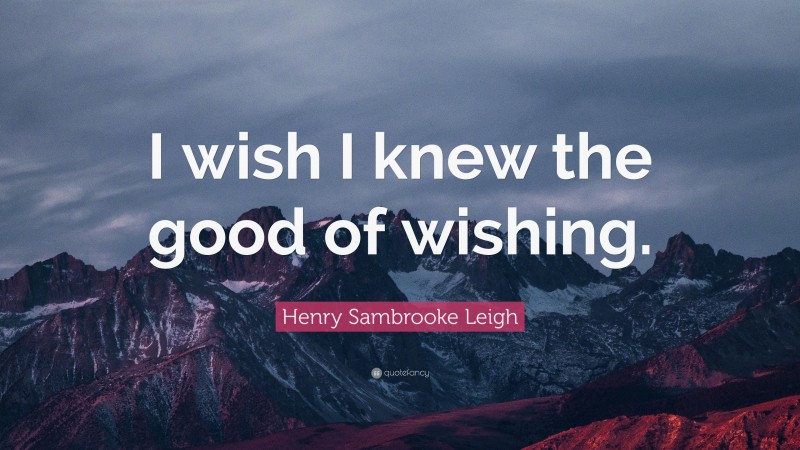 Henry Sambrooke Leigh Quote: “I wish I knew the good of wishing.”