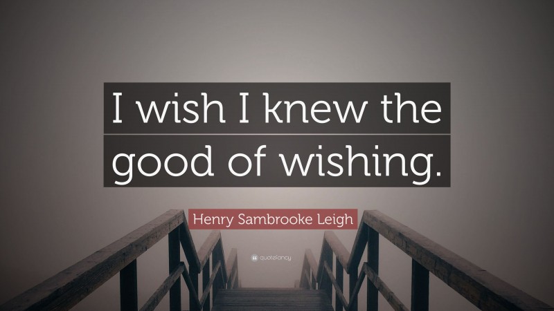 Henry Sambrooke Leigh Quote: “I wish I knew the good of wishing.”