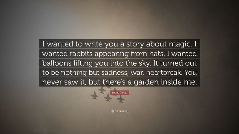Shane Jones Quote: “I wanted to write you a story about magic. I wanted rabbits appearing from hats. I wanted balloons lifting you into the sky. It turned out to be nothing but sadness, war, heartbreak. You never saw it, but there’s a garden inside me.”