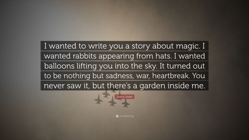 Shane Jones Quote: “I wanted to write you a story about magic. I wanted rabbits appearing from hats. I wanted balloons lifting you into the sky. It turned out to be nothing but sadness, war, heartbreak. You never saw it, but there’s a garden inside me.”