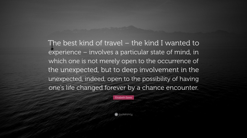 Elisabeth Eaves Quote: “The best kind of travel – the kind I wanted to experience – involves a particular state of mind, in which one is not merely open to the occurrence of the unexpected, but to deep involvement in the unexpected, indeed, open to the possibility of having one’s life changed forever by a chance encounter.”