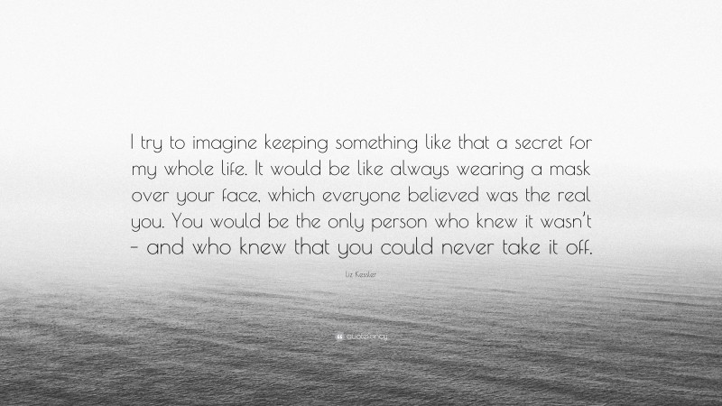 Liz Kessler Quote: “I try to imagine keeping something like that a secret for my whole life. It would be like always wearing a mask over your face, which everyone believed was the real you. You would be the only person who knew it wasn’t – and who knew that you could never take it off.”