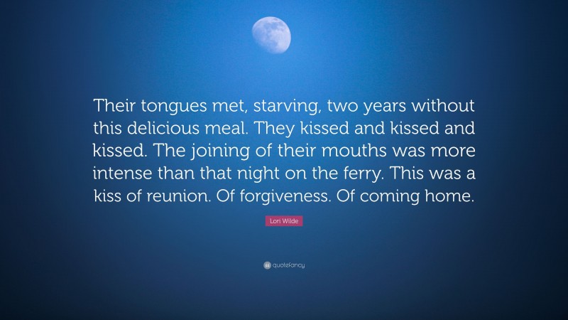 Lori Wilde Quote: “Their tongues met, starving, two years without this delicious meal. They kissed and kissed and kissed. The joining of their mouths was more intense than that night on the ferry. This was a kiss of reunion. Of forgiveness. Of coming home.”