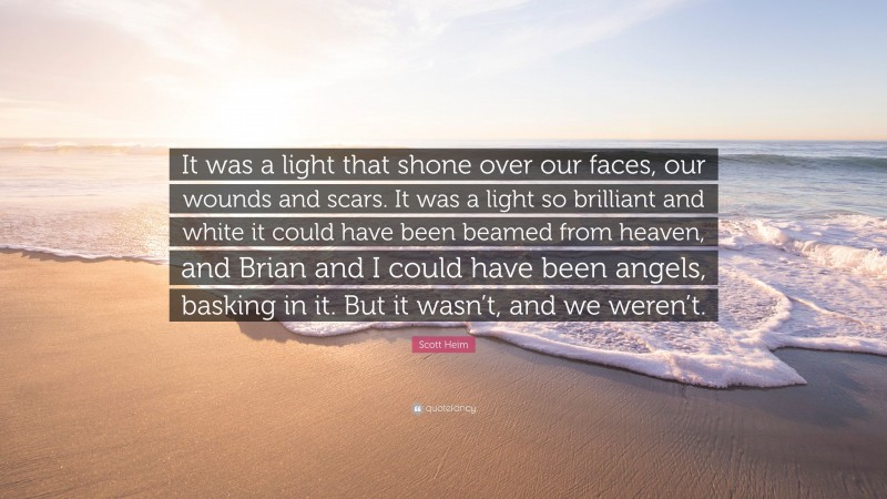 Scott Heim Quote: “It was a light that shone over our faces, our wounds and scars. It was a light so brilliant and white it could have been beamed from heaven, and Brian and I could have been angels, basking in it. But it wasn’t, and we weren’t.”