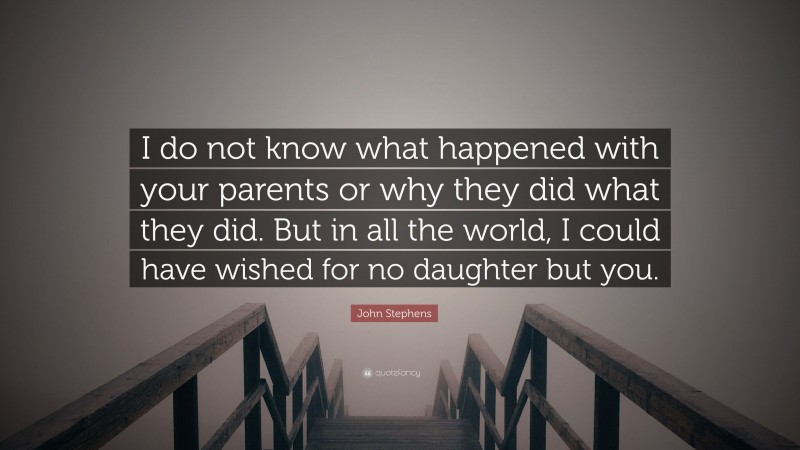 John Stephens Quote: “I do not know what happened with your parents or why they did what they did. But in all the world, I could have wished for no daughter but you.”