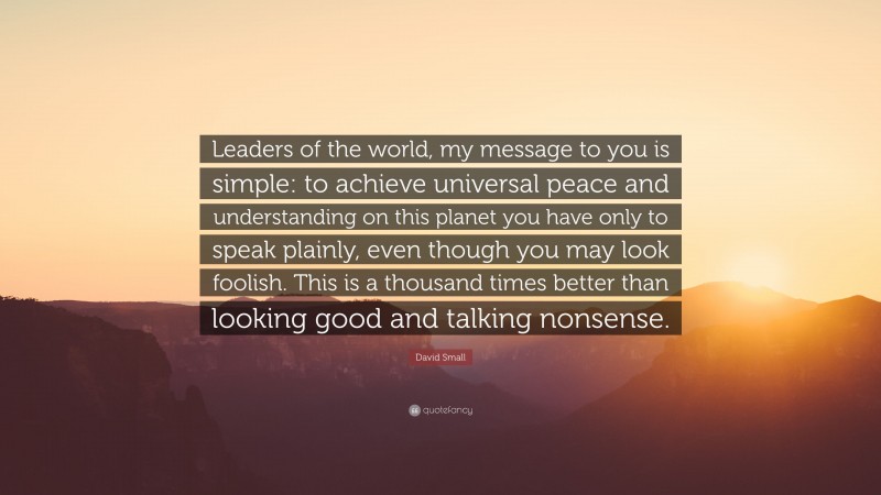 David Small Quote: “Leaders of the world, my message to you is simple: to achieve universal peace and understanding on this planet you have only to speak plainly, even though you may look foolish. This is a thousand times better than looking good and talking nonsense.”
