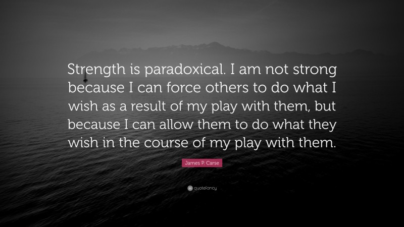 James P. Carse Quote: “Strength is paradoxical. I am not strong because I can force others to do what I wish as a result of my play with them, but because I can allow them to do what they wish in the course of my play with them.”