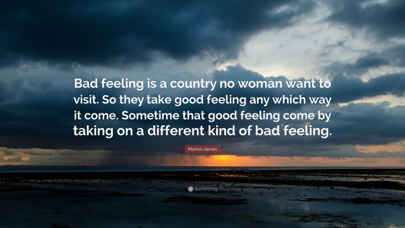 Marlon James Quote: “Bad feeling is a country no woman want to visit. So they take good feeling any which way it come. Sometime that good feeling come by taking on a different kind of bad feeling.”