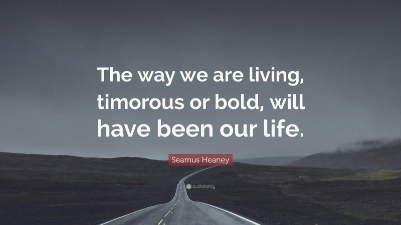 Seamus Heaney Quote: “The way we are living, timorous or bold, will have been our life.”