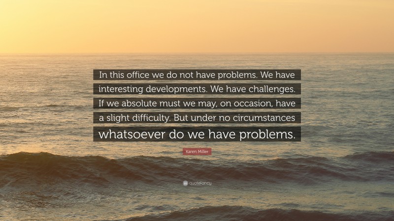 Karen Miller Quote: “In this office we do not have problems. We have interesting developments. We have challenges. If we absolute must we may, on occasion, have a slight difficulty. But under no circumstances whatsoever do we have problems.”