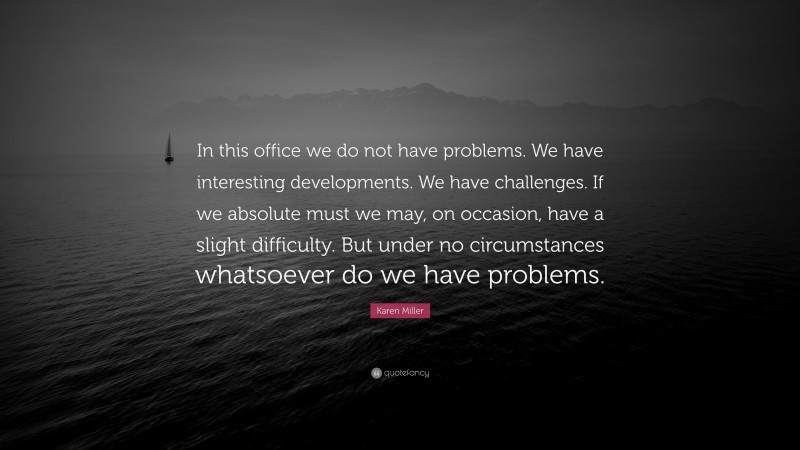 Karen Miller Quote: “In this office we do not have problems. We have interesting developments. We have challenges. If we absolute must we may, on occasion, have a slight difficulty. But under no circumstances whatsoever do we have problems.”