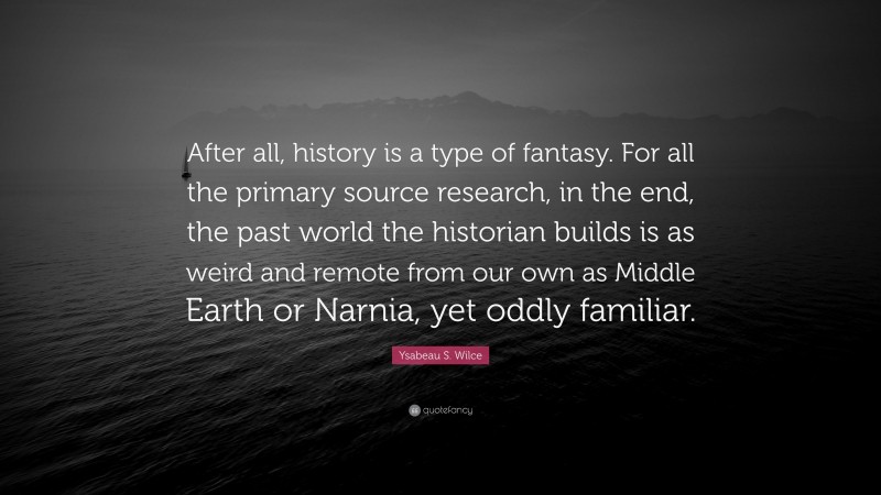 Ysabeau S. Wilce Quote: “After all, history is a type of fantasy. For all the primary source research, in the end, the past world the historian builds is as weird and remote from our own as Middle Earth or Narnia, yet oddly familiar.”