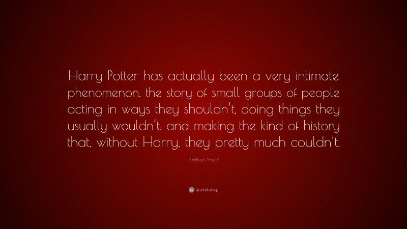 Melissa Anelli Quote: “Harry Potter has actually been a very intimate phenomenon, the story of small groups of people acting in ways they shouldn’t, doing things they usually wouldn’t, and making the kind of history that, without Harry, they pretty much couldn’t.”
