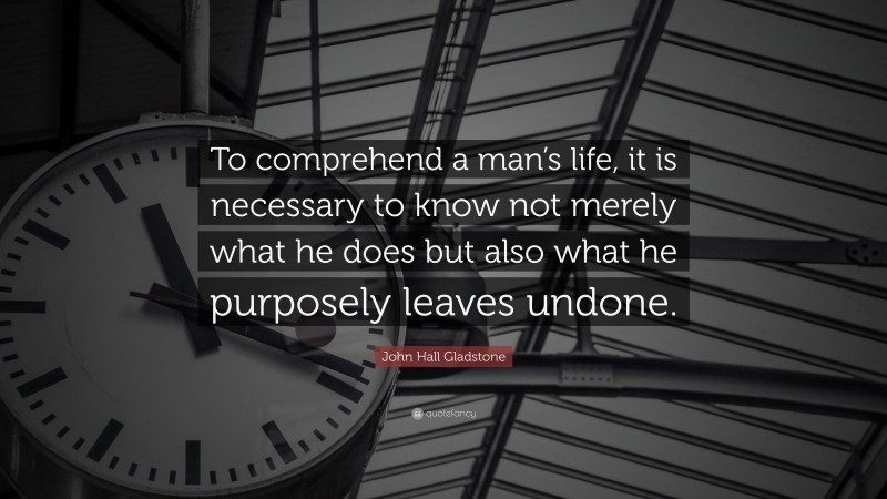 John Hall Gladstone Quote: “To comprehend a man’s life, it is necessary to know not merely what he does but also what he purposely leaves undone.”