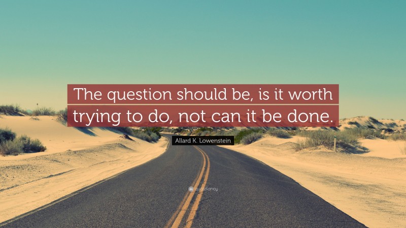 Allard K. Lowenstein Quote: “The question should be, is it worth trying to do, not can it be done.”