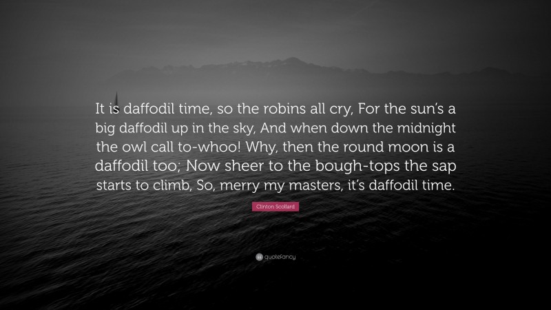 Clinton Scollard Quote: “It is daffodil time, so the robins all cry, For the sun’s a big daffodil up in the sky, And when down the midnight the owl call to-whoo! Why, then the round moon is a daffodil too; Now sheer to the bough-tops the sap starts to climb, So, merry my masters, it’s daffodil time.”