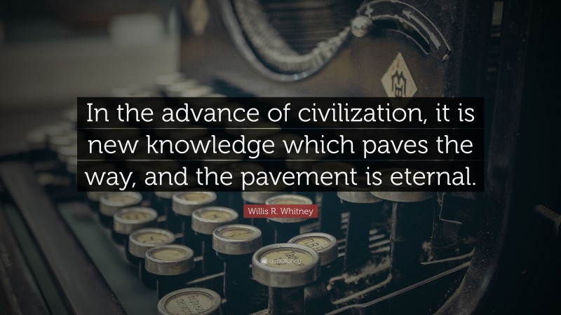 Willis R. Whitney Quote: “In the advance of civilization, it is new knowledge which paves the way, and the pavement is eternal.”