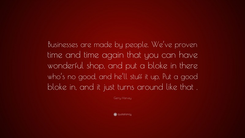 Gerry Harvey Quote: “Businesses are made by people. We’ve proven time and time again that you can have wonderful shop, and put a bloke in there who’s no good, and he’ll stuff it up. Put a good bloke in, and it just turns around like that .”