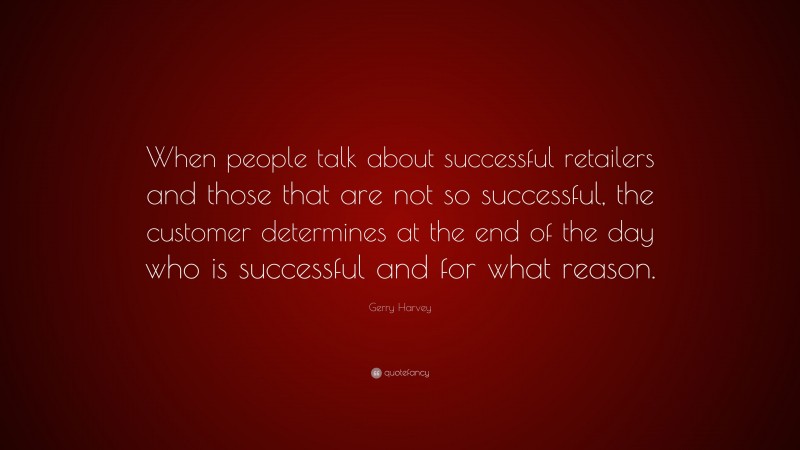 Gerry Harvey Quote: “When people talk about successful retailers and those that are not so successful, the customer determines at the end of the day who is successful and for what reason.”