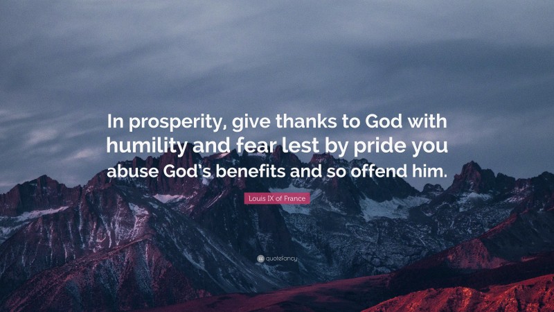 Louis IX of France Quote: “In prosperity, give thanks to God with humility and fear lest by pride you abuse God’s benefits and so offend him.”