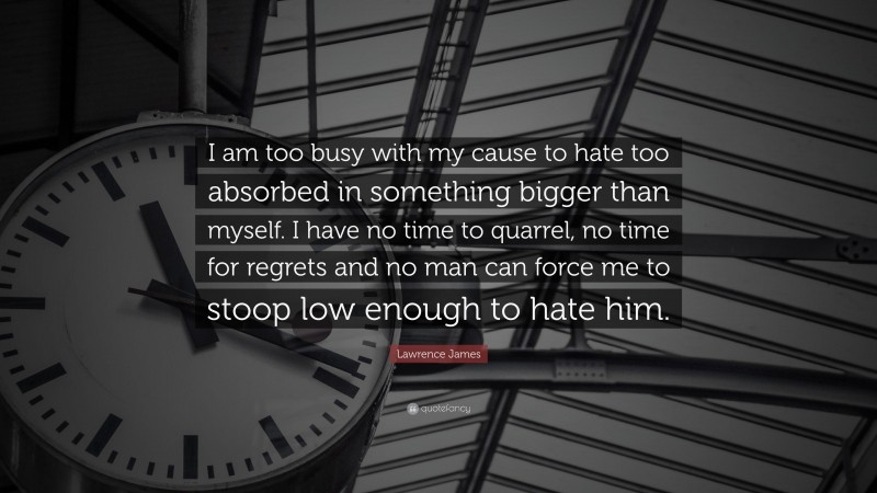 Lawrence James Quote: “I am too busy with my cause to hate too absorbed in something bigger than myself. I have no time to quarrel, no time for regrets and no man can force me to stoop low enough to hate him.”
