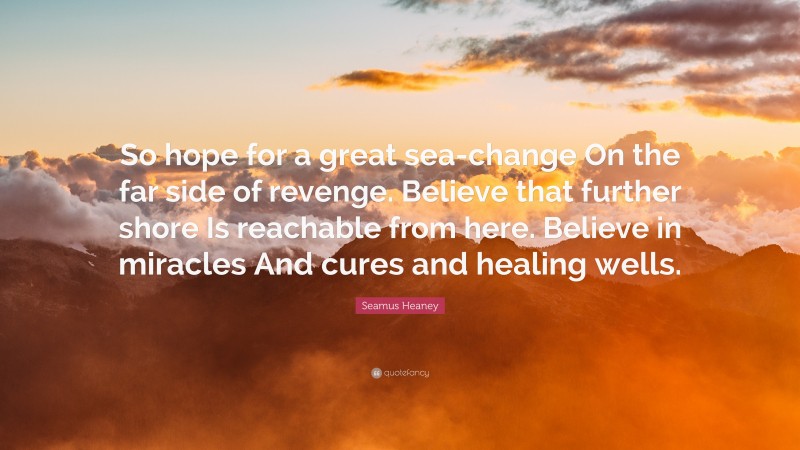 Seamus Heaney Quote: “So hope for a great sea-change On the far side of revenge. Believe that further shore Is reachable from here. Believe in miracles And cures and healing wells.”