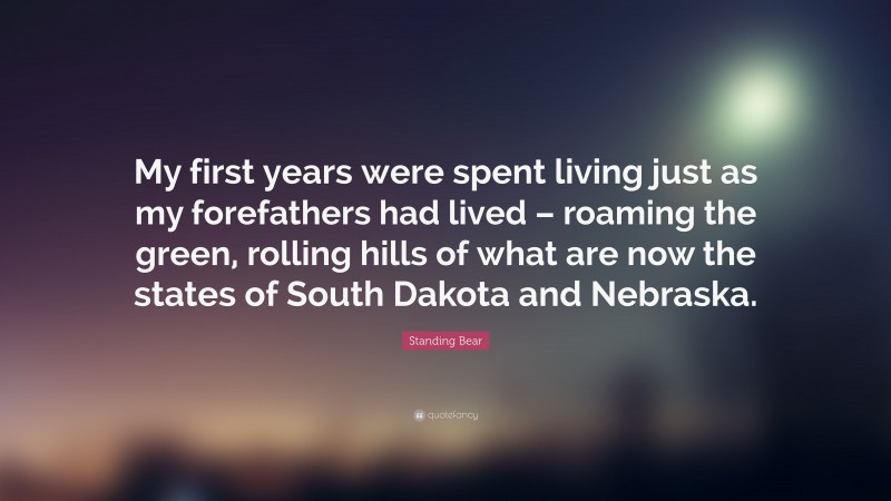 Standing Bear Quote: “My first years were spent living just as my forefathers had lived – roaming the green, rolling hills of what are now the states of South Dakota and Nebraska.”