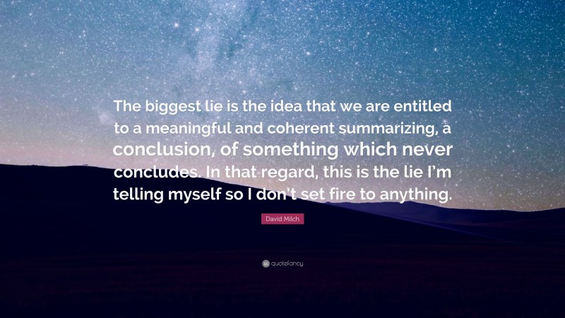 David Milch Quote: “The biggest lie is the idea that we are entitled to a meaningful and coherent summarizing, a conclusion, of something which never concludes. In that regard, this is the lie I’m telling myself so I don’t set fire to anything.”