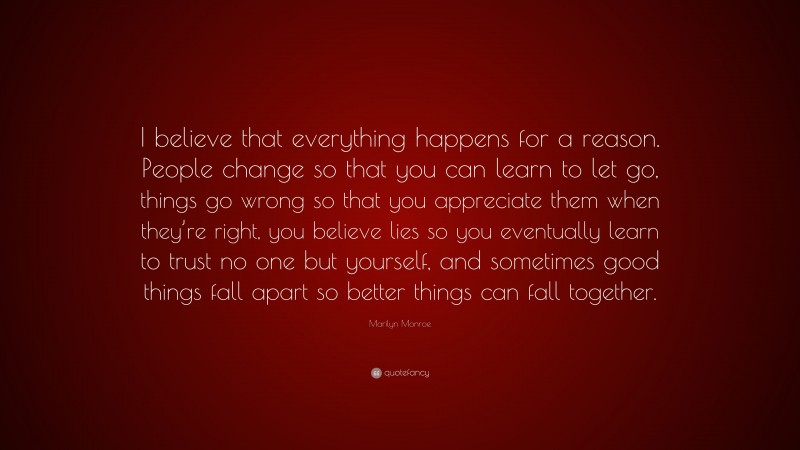Marilyn Monroe Quote: “I believe that everything happens for a reason. People change so that you can learn to let go, things go wrong so that you appreciate them when they’re right, you believe lies so you eventually learn to trust no one but yourself, and sometimes good things fall apart so better things can fall together.”